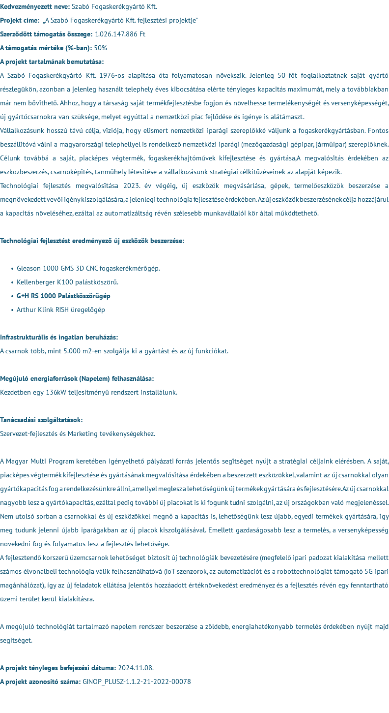 Kedvezményezett neve: Szabó Fogaskerékgyártó Kft. Projekt címe: „A Szabó Fogaskerékgyártó Kft. fejlesztési projektje” Szerződött támogatás összege: 1.026.147.886 Ft A támogatás mértéke (%-ban): 50% A projekt tartalmának bemutatása: A Szabó Fogaskerékgyártó Kft. 1976-os alapítása óta folyamatosan növekszik. Jelenleg 50 főt foglalkoztatnak saját gyártó részlegükön, azonban a jelenleg használt telephely éves kibocsátása elérte tényleges kapacitás maximumát, mely a továbbiakban már nem bővíthető. Ahhoz, hogy a társaság saját termékfejlesztésbe fogjon és növelhesse termelékenységét és versenyképességét, új gyártócsarnokra van szüksége, melyet egyúttal a nemzetközi piac fejlődése és igénye is alátámaszt. Vállalkozásunk hosszú távú célja, víziója, hogy elismert nemzetközi iparági szereplőkké váljunk a fogaskerékgyártásban. Fontos beszállítóvá válni a magyarországi telephellyel is rendelkező nemzetközi iparági (mezőgazdasági gépipar, járműipar) szereplőknek. Célunk továbbá a saját, piacképes végtermék, fogaskerékhajtóművek kifejlesztése és gyártása,A megvalósítás érdekében az eszközbeszerzés, csarnoképítés, tanműhely létesítése a vállalkozásunk stratégiai célkitűzéseinek az alapját képezik. Technológiai fejlesztés megvalósítása 2023. év végéig, új eszközök megvásárlása, gépek, termelőeszközök beszerzése a megnövekedett vevői igény kiszolgálására, a jelenlegi technológia fejlesztése érdekében. Az új eszközök beszerzésének célja hozzájárul a kapacitás növeléséhez, ezáltal az automatizáltság révén szélesebb munkavállalói kör által működtethető. Technológiai fejlesztést eredményező új eszközök beszerzése: Gleason 1000 GMS 3D CNC fogaskerékmérőgép. Kellenberger K100 palástköszörű. G+H RS 1000 Palástköszörűgép Arthur Klink RISH üregelőgép Infrastrukturális és ingatlan beruházás: A csarnok több, mint 5.000 m2-en szolgálja ki a gyártást és az új funkciókat. Megújuló energiaforrások (Napelem) felhasználása: Kezdetben egy 136kW teljesítményű rendszert installálunk. Tanácsadási szolgáltatások: Szervezet-fejlesztés és Marketing tevékenységekhez. A Magyar Multi Program keretében igényelhető pályázati forrás jelentős segítséget nyújt a stratégiai céljaink elérésben. A saját, piacképes végtermék kifejlesztése és gyártásának megvalósítása érdekében a beszerzett eszközökkel, valamint az új csarnokkal olyan gyártókapacitás fog a rendelkezésünkre állni, amellyel meglesz a lehetőségünk új termékek gyártására és fejlesztésére.Az új csarnokkal nagyobb lesz a gyártókapacitás, ezáltal pedig további új piacokat is ki fogunk tudni szolgálni, az új országokban való megjelenéssel. Nem utolsó sorban a csarnokkal és új eszközökkel megnő a kapacitás is, lehetőségünk lesz újabb, egyedi termékek gyártására, így meg tudunk jelenni újabb iparágakban az új piacok kiszolgálásával. Emellett gazdaságosabb lesz a termelés, a versenyképesség növekedni fog és folyamatos lesz a fejlesztés lehetősége. A fejlesztendő korszerű üzemcsarnok lehetőséget biztosít új technológiák bevezetésére (megfelelő ipari padozat kialakítása mellett számos élvonalbeli technológia válik felhasználhatóvá (IoT szenzorok, az automatizációt és a robottechnológiát támogató 5G ipari magánhálózat), így az új feladatok ellátása jelentős hozzáadott értéknövekedést eredményez és a fejlesztés révén egy fenntartható üzemi terület kerül kialakításra. A megújuló technológiát tartalmazó napelem rendszer beszerzése a zöldebb, energiahatékonyabb termelés érdekében nyújt majd segítséget. A projekt tényleges befejezési dátuma: 2024.11.08. A projekt azonosító száma: GINOP_PLUSZ-1.1.2-21-2022-00078 